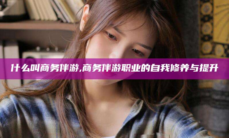 忻州什么叫商务伴游,商务伴游职业的自我修养与提升