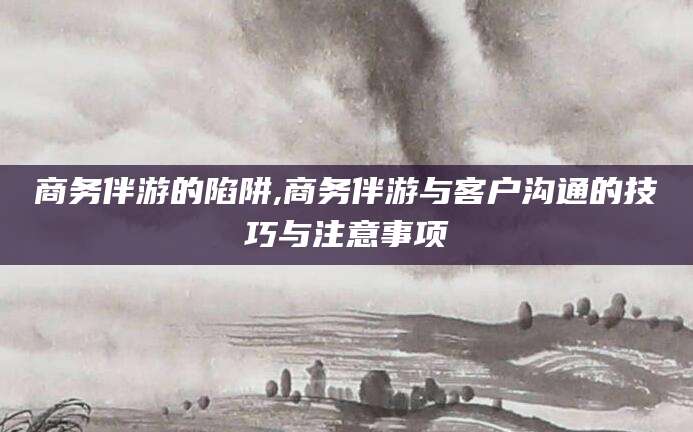 忻州商务伴游的陷阱,商务伴游与客户沟通的技巧与注意事项