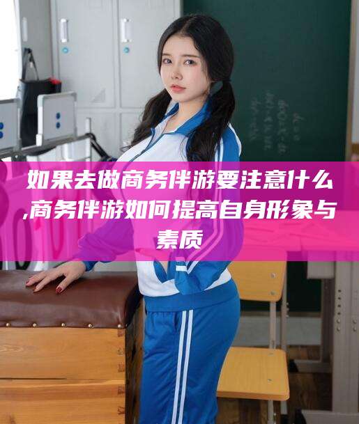 忻州如果去做商务伴游要注意什么,商务伴游如何提高自身形象与素质