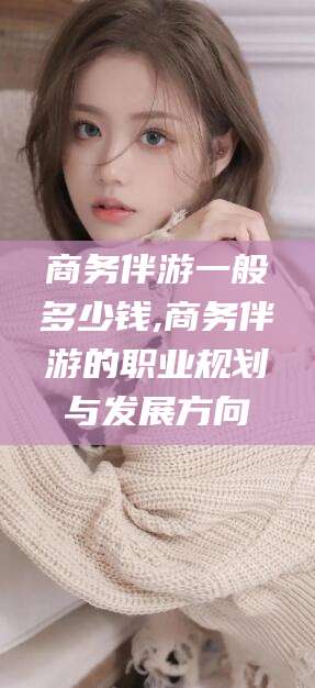 忻州商务伴游一般多少钱,商务伴游的职业规划与发展方向