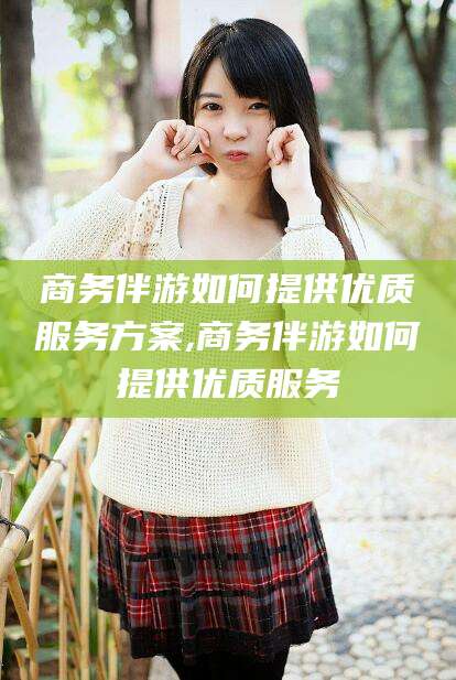 忻州商务伴游如何提供优质服务方案,商务伴游如何提供优质服务