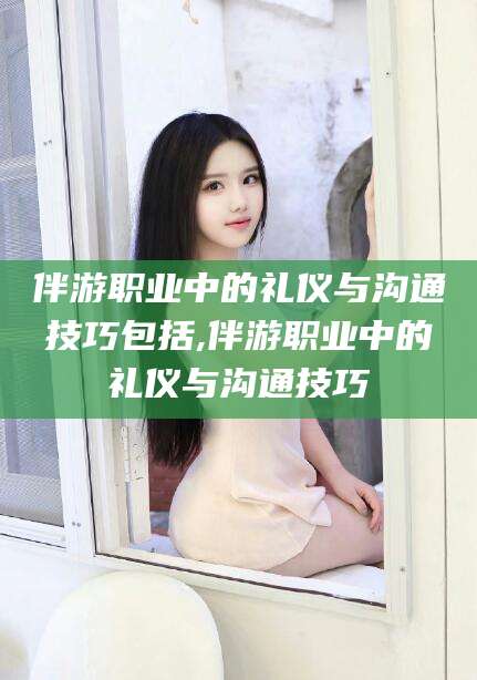 忻州伴游职业中的礼仪与沟通技巧包括,伴游职业中的礼仪与沟通技巧