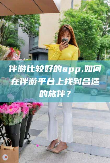 忻州伴游比较好的app,如何在伴游平台上找到合适的旅伴？