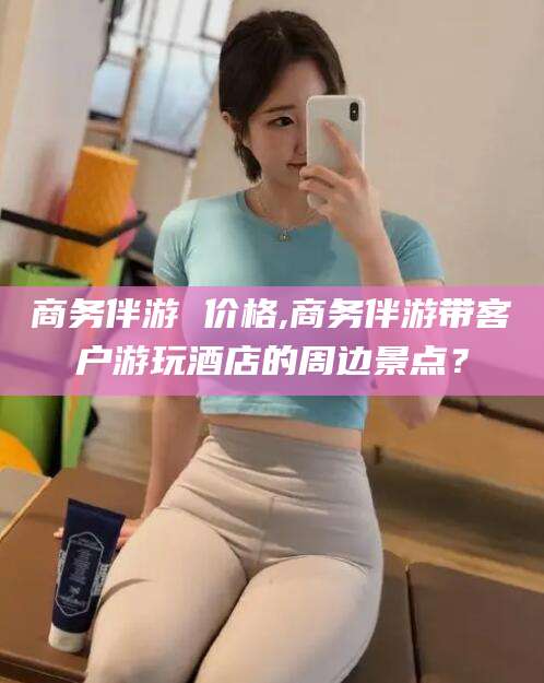 忻州商务伴游 价格,商务伴游带客户游玩酒店的周边景点？