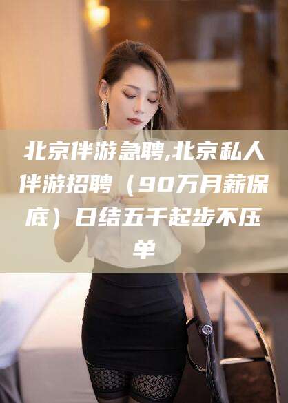 忻州北京伴游急聘,北京私人伴游招聘（90万月薪保底）日结五千起步不压单