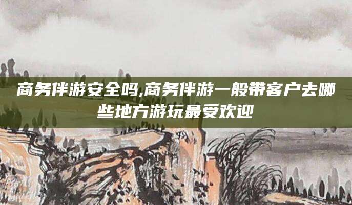 忻州商务伴游安全吗,商务伴游一般带客户去哪些地方游玩最受欢迎
