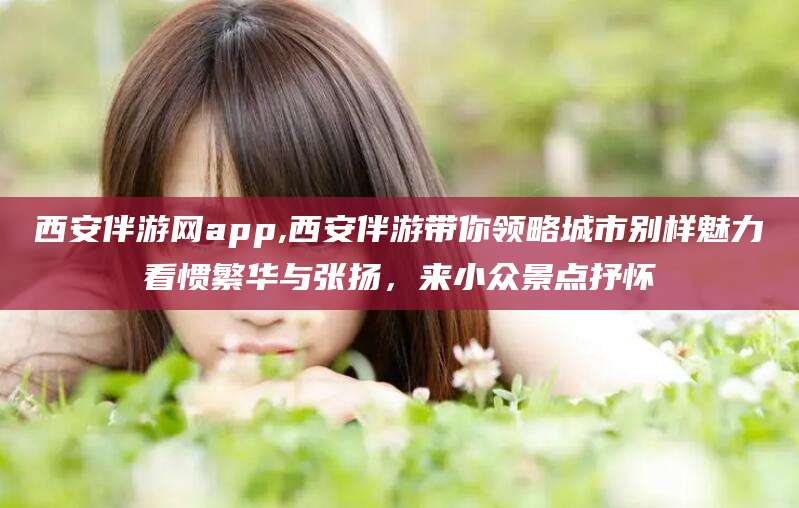 忻州西安伴游网app,西安伴游带你领略城市别样魅力看惯繁华与张扬，来小众景点抒怀