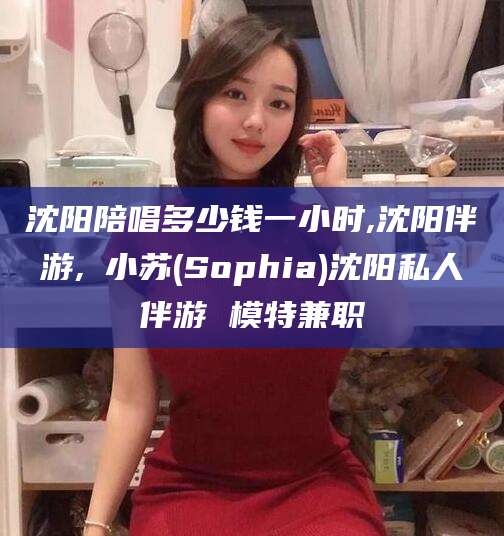 忻州沈阳陪唱多少钱一小时,沈阳伴游,贠小苏(Sophia)沈阳私人伴游 模特兼职