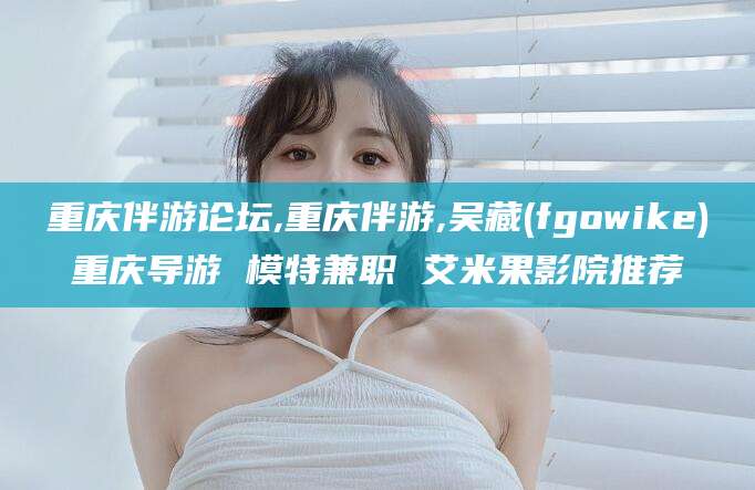 忻州重庆伴游论坛,重庆伴游,吴藏(fgowike)重庆导游 模特兼职 艾米果影院推荐