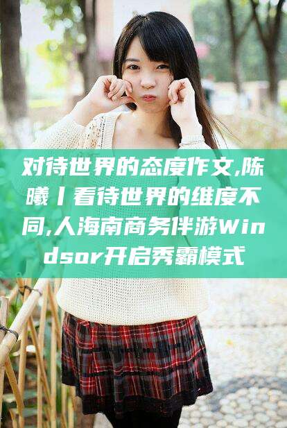 忻州对待世界的态度作文,陈曦丨看待世界的维度不同,人海南商务伴游Windsor开启秀霸模式