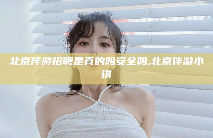 忻州北京伴游招聘是真的吗安全吗,北京伴游小琪