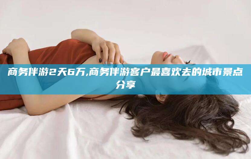 忻州商务伴游2天6万,商务伴游客户最喜欢去的城市景点分享