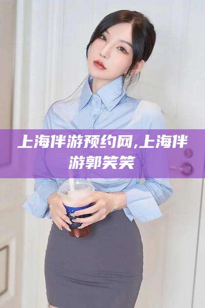 忻州上海伴游预约网,上海伴游郭笑笑