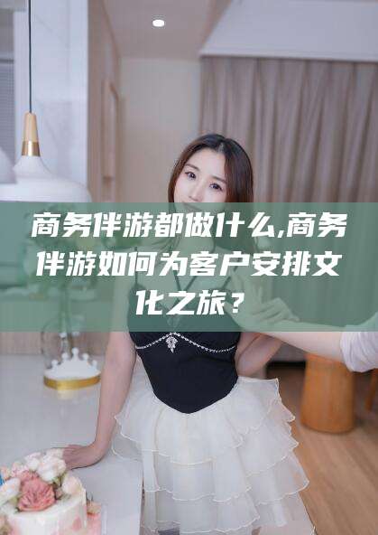 忻州商务伴游都做什么,商务伴游如何为客户安排文化之旅？