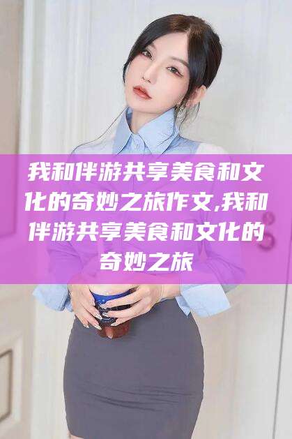 忻州我和伴游共享美食和文化的奇妙之旅作文,我和伴游共享美食和文化的奇妙之旅