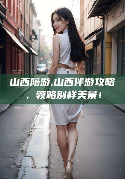 忻州山西陪游,山西伴游攻略，领略别样美景！