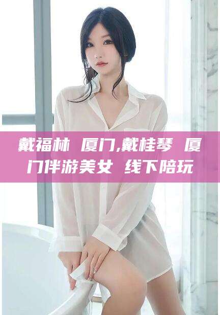 忻州戴福林 厦门,戴桂琴 厦门伴游美女 线下陪玩