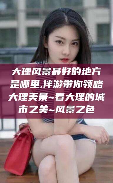 忻州大理风景最好的地方是哪里,伴游带你领略大理美景~看大理的城市之美~风景之色