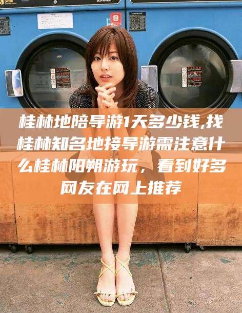 忻州桂林地陪导游1天多少钱,找桂林知名地接导游需注意什么桂林阳朔游玩，看到好多网友在网上推荐