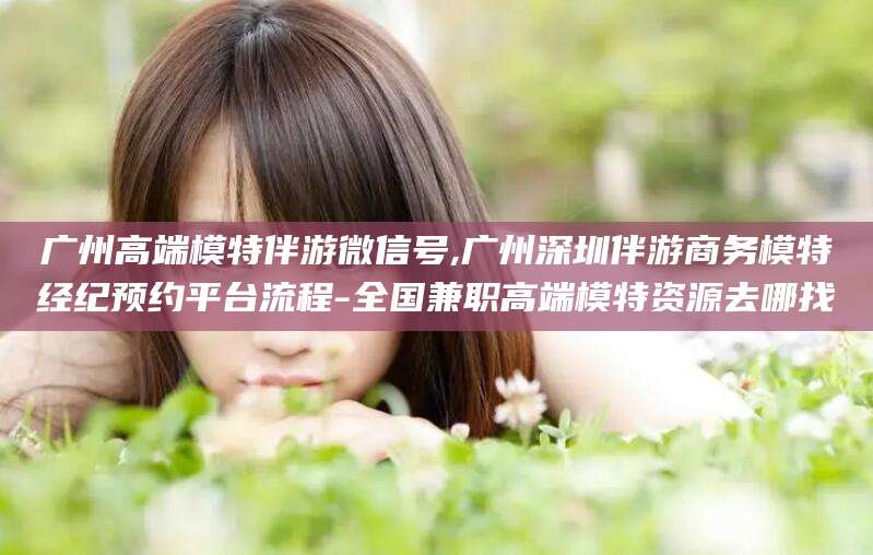 忻州广州高端模特伴游微信号,广州深圳伴游商务模特经纪预约平台流程-全国兼职高端模特资源去哪找