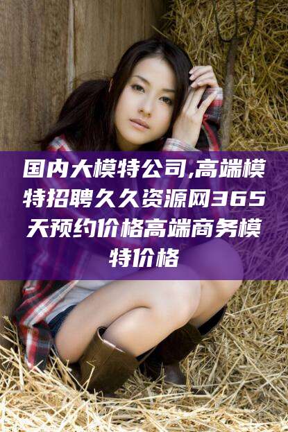 忻州国内大模特公司,高端模特招聘久久资源网365天预约价格高端商务模特价格