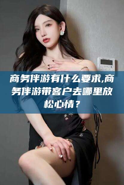 忻州商务伴游有什么要求,商务伴游带客户去哪里放松心情？