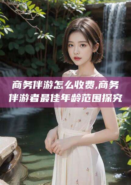 忻州商务伴游怎么收费,商务伴游者最佳年龄范围探究