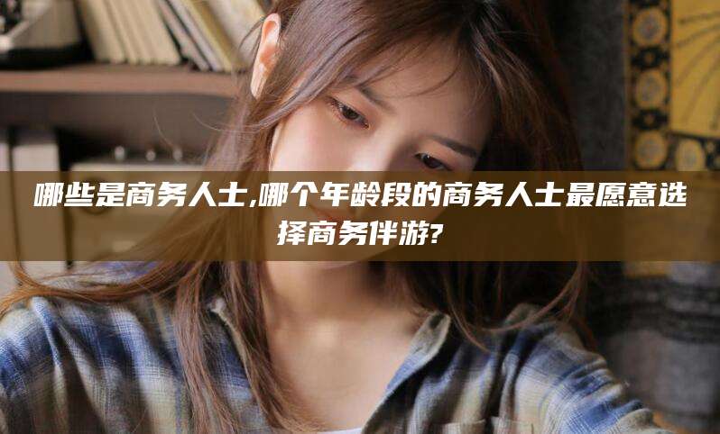 忻州哪些是商务人士,哪个年龄段的商务人士最愿意选择商务伴游?