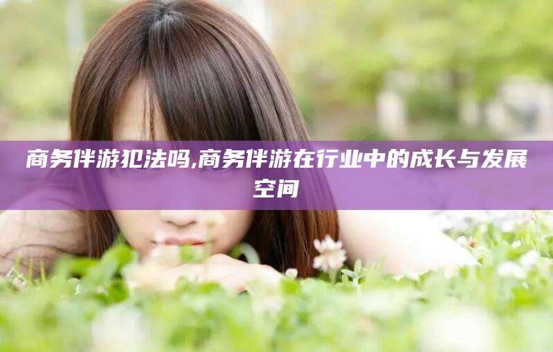 忻州商务伴游犯法吗,商务伴游在行业中的成长与发展空间