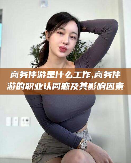 忻州商务伴游是什么工作,商务伴游的职业认同感及其影响因素