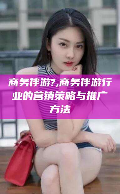 忻州商务伴游?,商务伴游行业的营销策略与推广方法